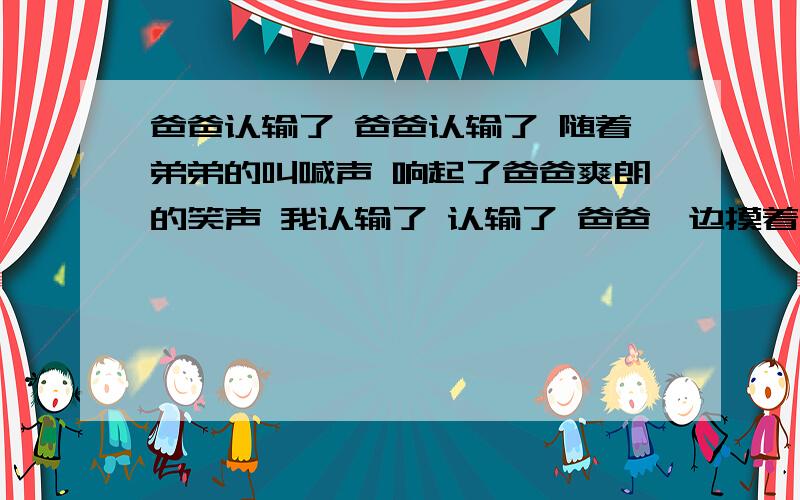 爸爸认输了 爸爸认输了 随着弟弟的叫喊声 响起了爸爸爽朗的笑声 我认输了 认输了 爸爸一边摸着弟弟的小脑袋,一边用慈爱的眼光看着我.我看着弟弟那高兴的样子,脸上浮现出自豪的笑容.