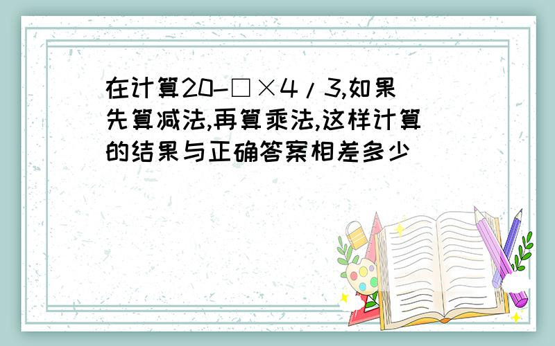 在计算20-□×4/3,如果先算减法,再算乘法,这样计算的结果与正确答案相差多少