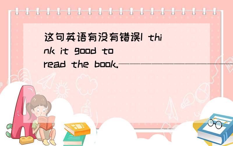 这句英语有没有错误I think it good to read the book.——————————————————————————it是形式宾语,逻辑宾语是to read the book,“去读这本书”是I think的逻辑宾语,是it的具体