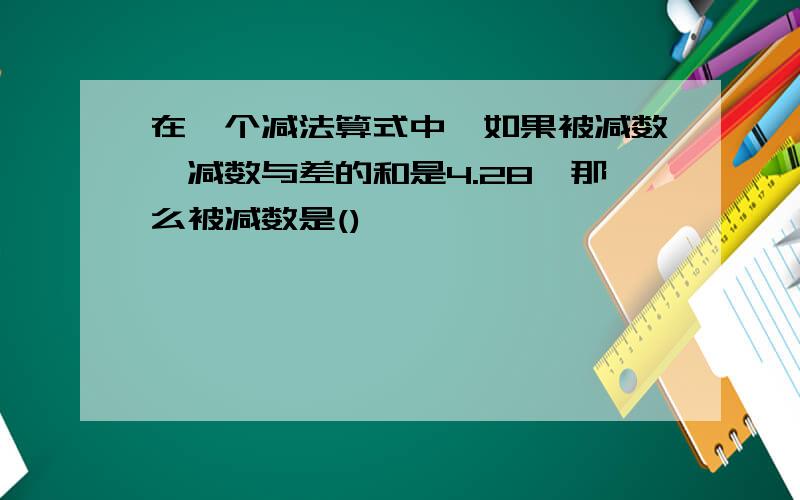 在一个减法算式中,如果被减数,减数与差的和是4.28,那么被减数是()