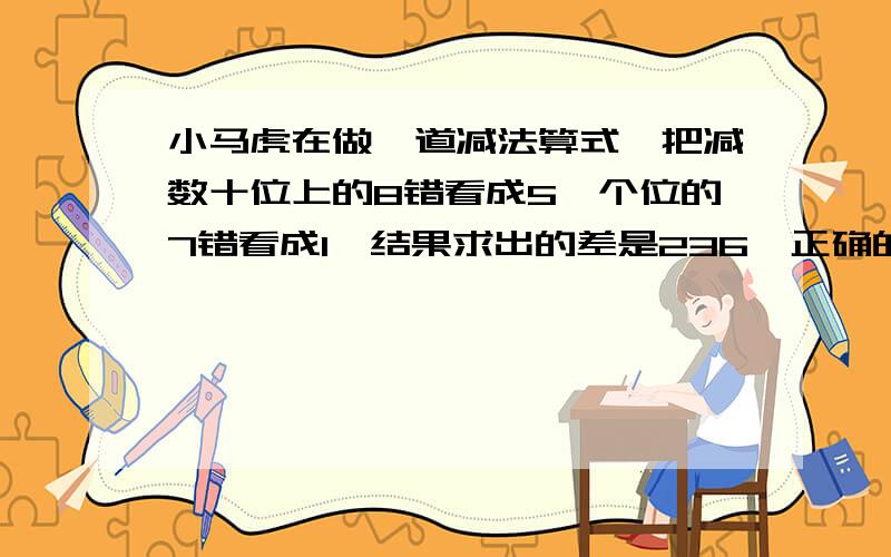 小马虎在做一道减法算式,把减数十位上的8错看成5,个位的7错看成1,结果求出的差是236,正确的差是多少?