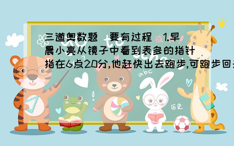 三道奥数题（要有过程）1.早晨小亮从镜子中看到表多的指针指在6点20分,他赶快出去跑步,可跑步回来后妈妈告诉他刚到6点20分.问：小亮跑步用了多长时间?2.小红家有一个闹钟,每小时比标准