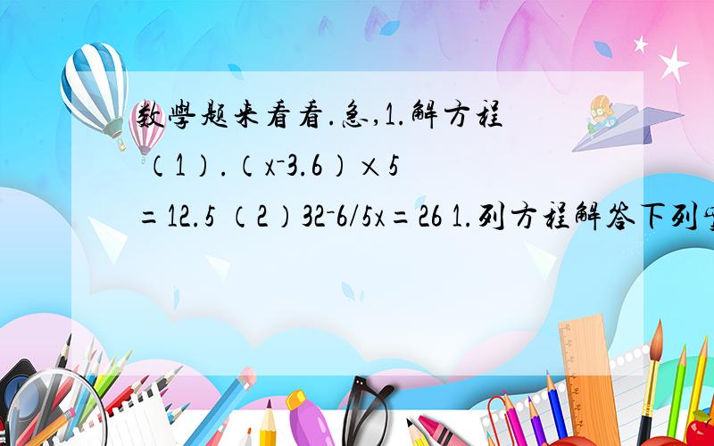 数学题来看看.急,1.解方程 （1）.（x－3.6）×5=12.5 （2）32－6/5x=26 1.列方程解答下列实际问题.（1）某市今年投诉商品有质量问题的消费者有348人次,比去年增加了9/20,去年投诉的消费者有多少