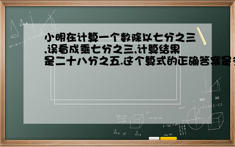 小明在计算一个数除以七分之三,误看成乘七分之三,计算结果是二十八分之五.这个算式的正确答案是多少?