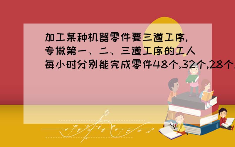 加工某种机器零件要三道工序,专做第一、二、三道工序的工人每小时分别能完成零件48个,32个,28个.现有118名工人,要使每天三道工序完成的零件个数相同,每道工序应安排多少工人?甲、乙、丙