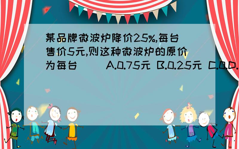 某品牌微波炉降价25%,每台售价5元,则这种微波炉的原价为每台（ ）A.0.75元 B.0.25元 C.0.D.0.