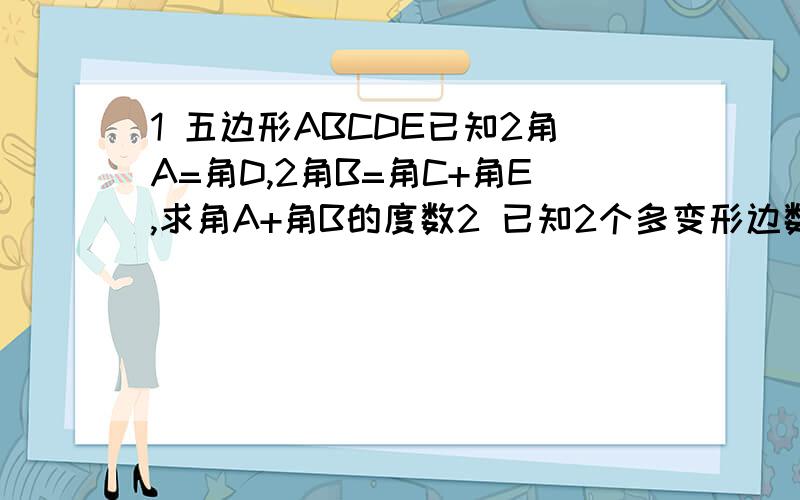 1 五边形ABCDE已知2角A=角D,2角B=角C+角E,求角A+角B的度数2 已知2个多变形边数比为1比2,内角和比为1比3,求这两个多边形边数