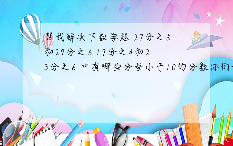 帮我解决下数学题 27分之5和29分之6 19分之4和23分之6 中有哪些分母小于10的分数你们误会了 是在这些里面 就是这两个两个的中间还有哪些分母小于10的分数 可以把两数同时除以相同的数 但