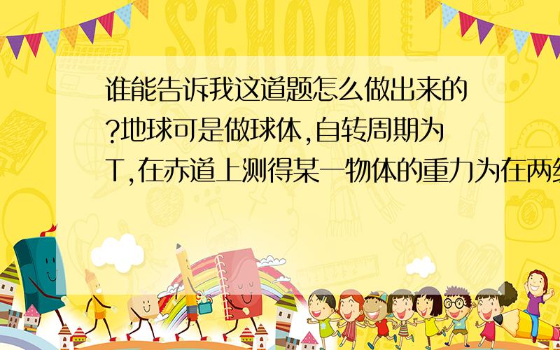 谁能告诉我这道题怎么做出来的?地球可是做球体,自转周期为T,在赤道上测得某一物体的重力为在两级处重力的9/10,引力常量为G,则地球的平均密度为（30兀）/GT^2,怎么做出来的?