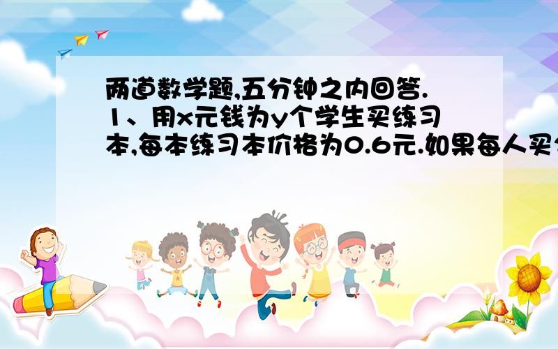 两道数学题,五分钟之内回答.1、用x元钱为y个学生买练习本,每本练习本价格为0.6元.如果每人买25本,那么还多7.5元；如果每人买30本,那么还差45元.（列出方程组）2、某校初一年级抽56名学生参