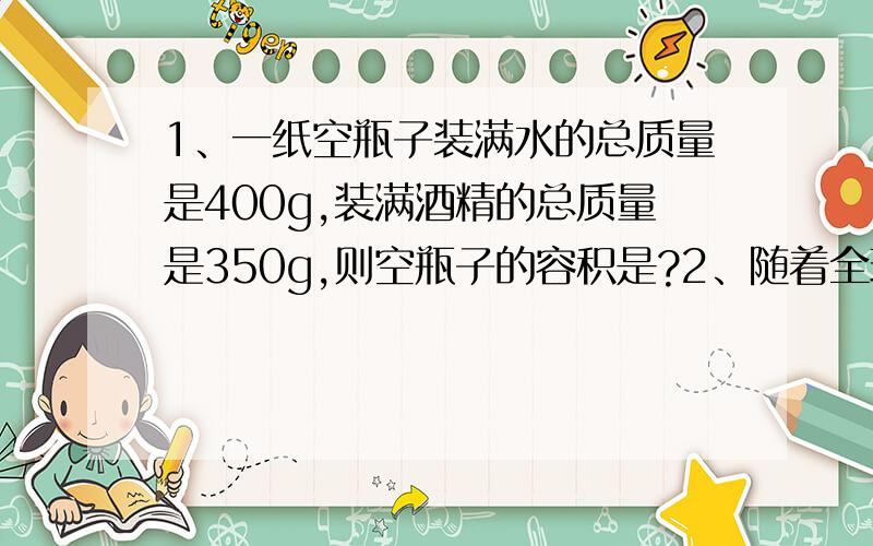 1、一纸空瓶子装满水的总质量是400g,装满酒精的总质量是350g,则空瓶子的容积是?2、随着全球气温变暖、漂浮于海面的冰山正逐渐融化、小明为了探究冰山融化后海平面是否变化、就将一块冰