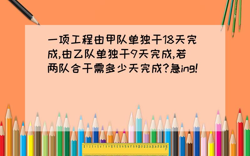 一项工程由甲队单独干18天完成,由乙队单独干9天完成,若两队合干需多少天完成?急ing!