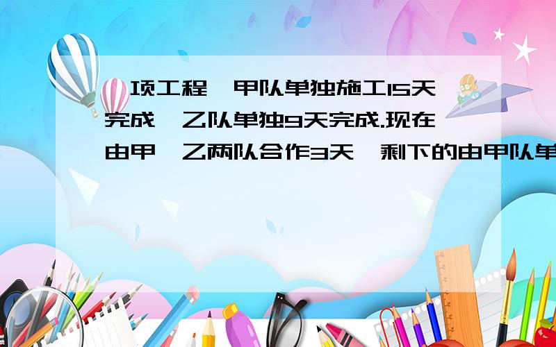 一项工程,甲队单独施工15天完成,乙队单独9天完成.现在由甲、乙两队合作3天,剩下的由甲队单独完成,还（接上面）还需几天可以完成?（用一元一次方程解答,讲道理,要步骤,别一步就给答案,