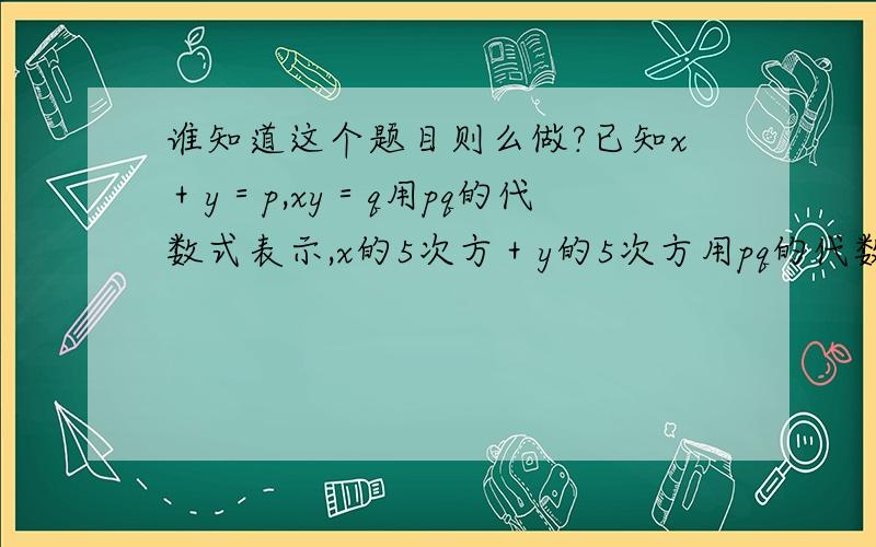 谁知道这个题目则么做?已知x＋y＝p,xy＝q用pq的代数式表示,x的5次方＋y的5次方用pq的代数式表示