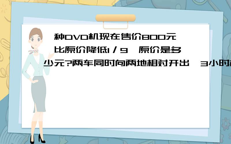 一种DVD机现在售价800元,比原价降低1／9,原价是多少元?两车同时向两地相对开出,3小时相遇,甲乙两车速度之比是4:3,两地相距210千米,甲乙两车的速度各是多少?