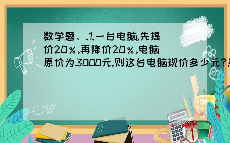 数学题、.1.一台电脑,先提价20％,再降价20％,电脑原价为3000元,则这台电脑现价多少元?急