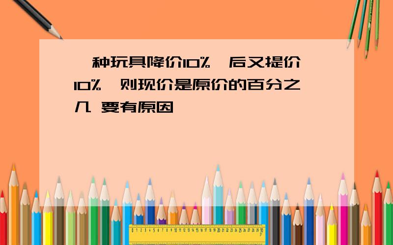 一种玩具降价10%,后又提价10%,则现价是原价的百分之几 要有原因