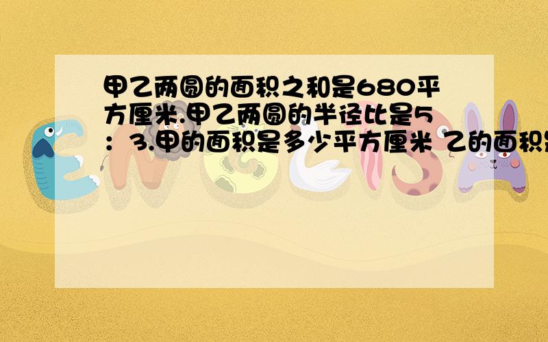 甲乙两圆的面积之和是680平方厘米.甲乙两圆的半径比是5：3.甲的面积是多少平方厘米 乙的面积是多少平方厘甲乙两圆的面积之和是680平方厘米。甲乙两圆的半径比是5：3.甲的面积是多少平