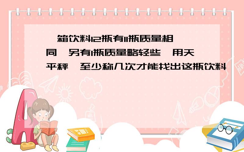 一箱饮料12瓶有11瓶质量相同,另有1瓶质量略轻些,用天平秤,至少称几次才能找出这瓶饮料