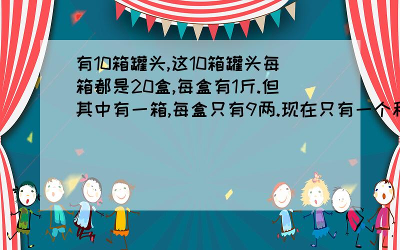 有10箱罐头,这10箱罐头每箱都是20盒,每盒有1斤.但其中有一箱,每盒只有9两.现在只有一个秤,而且只准秤一次,就要把有问题这箱找出来.[前提:不能说用手抬,看哪个轻些]有谁知道的啊?#新手报到