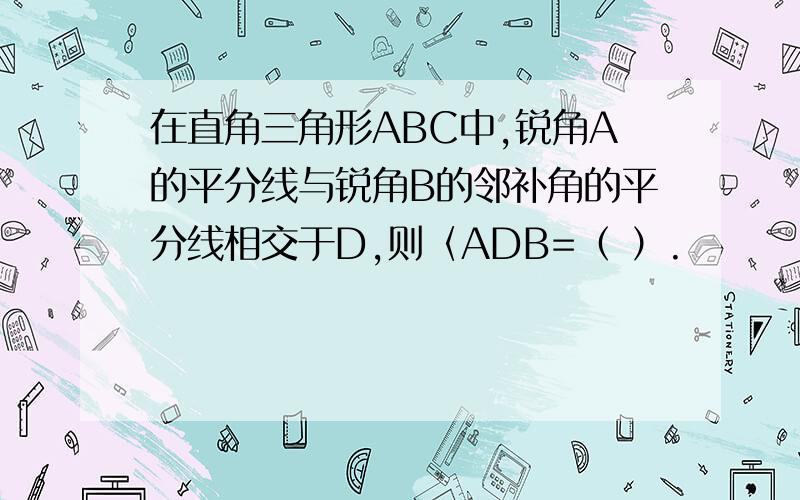 在直角三角形ABC中,锐角A的平分线与锐角B的邻补角的平分线相交于D,则〈ADB=（ ）.