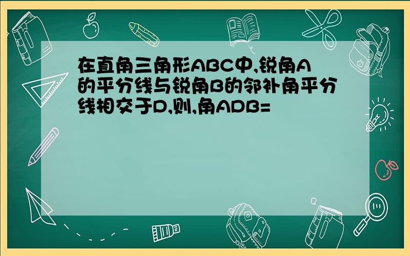 在直角三角形ABC中,锐角A的平分线与锐角B的邻补角平分线相交于D,则,角ADB=