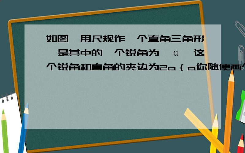 如图,用尺规作一个直角三角形,是其中的一个锐角为∠α,这个锐角和直角的夹边为2a（a你随便画个线段）,急