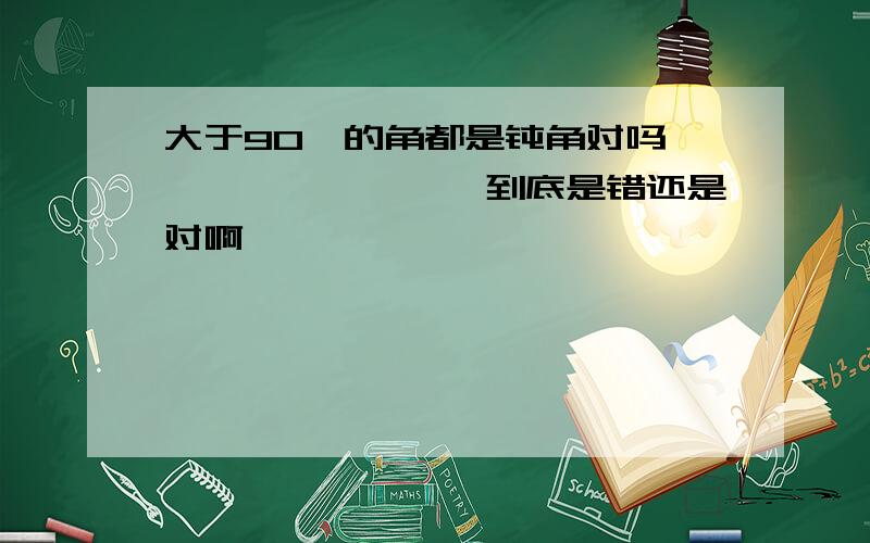 大于90°的角都是钝角对吗`````````到底是错还是对啊