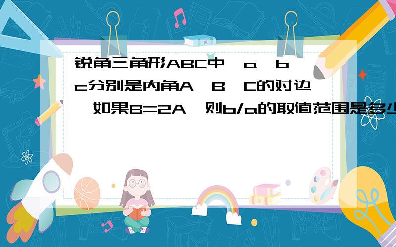 锐角三角形ABC中,a,b,c分别是内角A,B,C的对边,如果B=2A,则b/a的取值范围是多少……