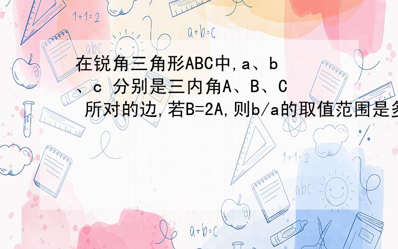 在锐角三角形ABC中,a、b、c 分别是三内角A、B、C 所对的边,若B=2A,则b/a的取值范围是多少?