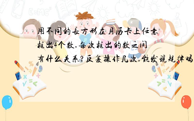 用不同的长方形在月历卡上任意框出4个数,每次框出的数之间有什么关系?反复操作几次,能发现规律吗?快点啊 !急