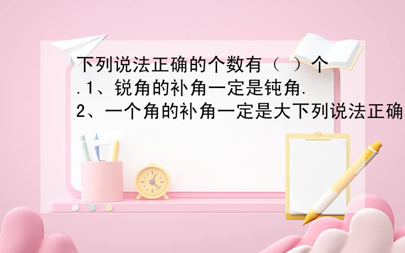 下列说法正确的个数有（ ）个.1、锐角的补角一定是钝角.2、一个角的补角一定是大下列说法正确的个数有（ ）个.1、锐角的补角一定是钝角.2、一个角的补角一定是大于这个角.3、如果两个