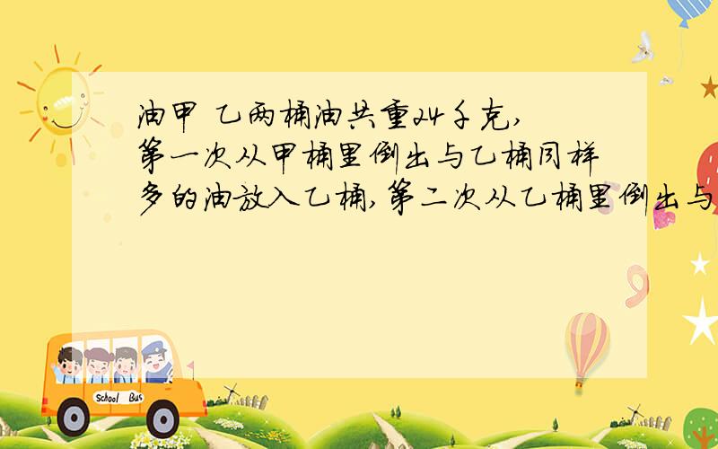 油甲 乙两桶油共重24千克,第一次从甲桶里倒出与乙桶同样多的油放入乙桶,第二次从乙桶里倒出与甲桶同样多甲 乙两桶油共重24千克,第一次从甲桶里倒出与乙桶同样多的油放入乙桶,第二次从