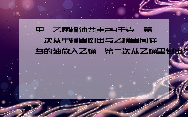 甲,乙两桶油共重24千克,第一次从甲桶里倒出与乙桶里同样多的油放入乙桶,第二次从乙桶里倒出与甲桶同样多的油放入甲桶,这时两桶内的油同样多,问甲,乙两桶原来各有油多少千克?