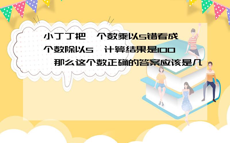 小丁丁把一个数乘以5错看成一个数除以5,计算结果是100,那么这个数正确的答案应该是几