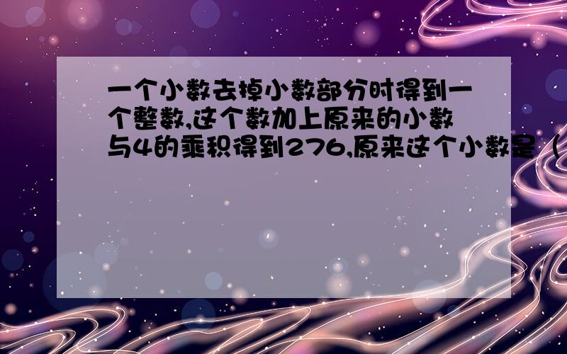 一个小数去掉小数部分时得到一个整数,这个数加上原来的小数与4的乘积得到276,原来这个小数是（ ）