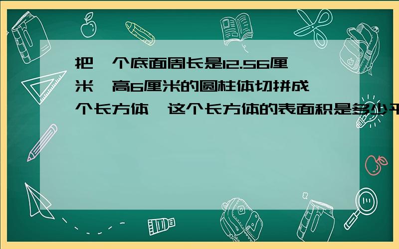 把一个底面周长是12.56厘米、高6厘米的圆柱体切拼成一个长方体,这个长方体的表面积是多少平方厘米?