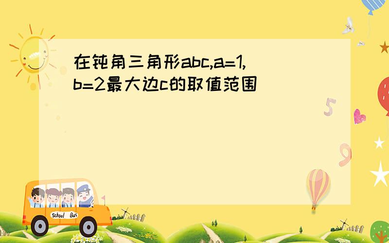 在钝角三角形abc,a=1,b=2最大边c的取值范围