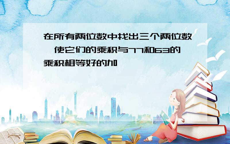 在所有两位数中找出三个两位数,使它们的乘积与77和63的乘积相等好的加