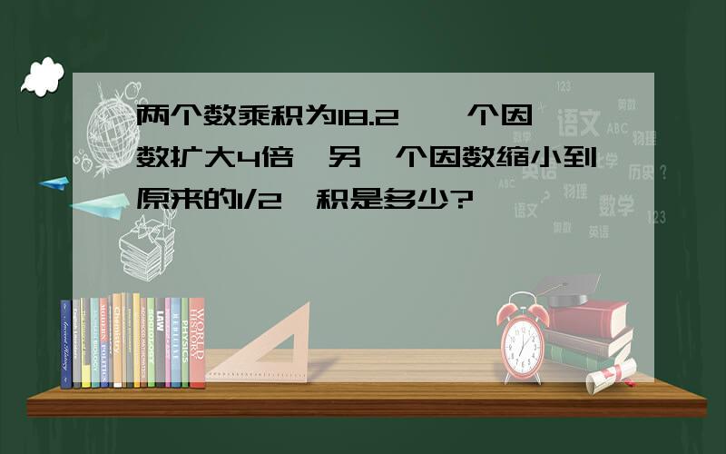 两个数乘积为18.2,一个因数扩大4倍,另一个因数缩小到原来的1/2,积是多少?