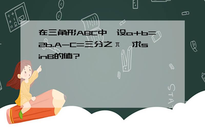 在三角形ABC中,设a+b=2b.A-C=三分之π,求sinB的值?