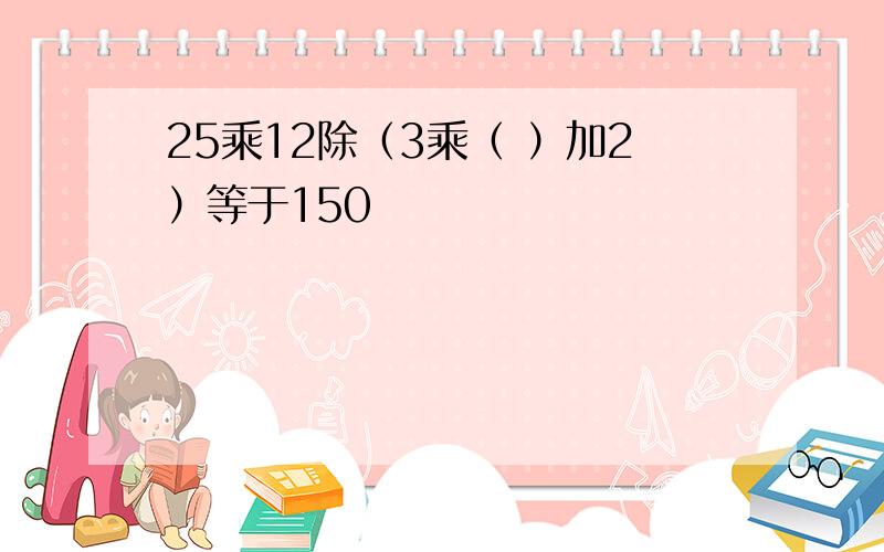 25乘12除（3乘（ ）加2）等于150