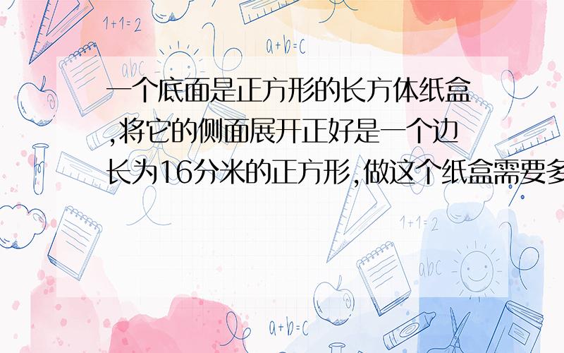 一个底面是正方形的长方体纸盒,将它的侧面展开正好是一个边长为16分米的正方形,做这个纸盒需要多少纸板是至少需要多少纸板?上面不够位置 等老师说了答案正确后，我会选择一个的。