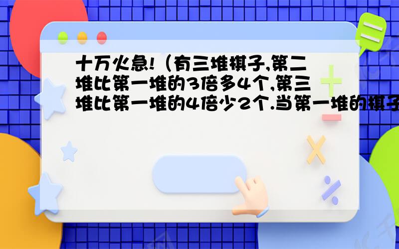 十万火急!（有三堆棋子,第二堆比第一堆的3倍多4个,第三堆比第一堆的4倍少2个.当第一堆的棋子=（）个时,第二、三堆的棋子数相同.）需要算式