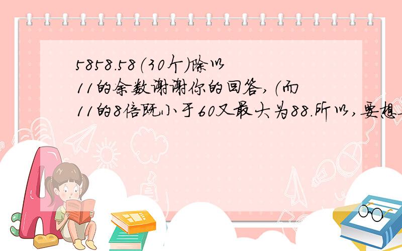 5858.58（30个）除以11的余数谢谢你的回答,（而11的8倍既小于60又最大为88.所以,要想要差为88,必须奇数位减2,而此数减2为5858.585856（一共29个58）,此数便可整除11,5858.58（一共30个58）减5858.5856（