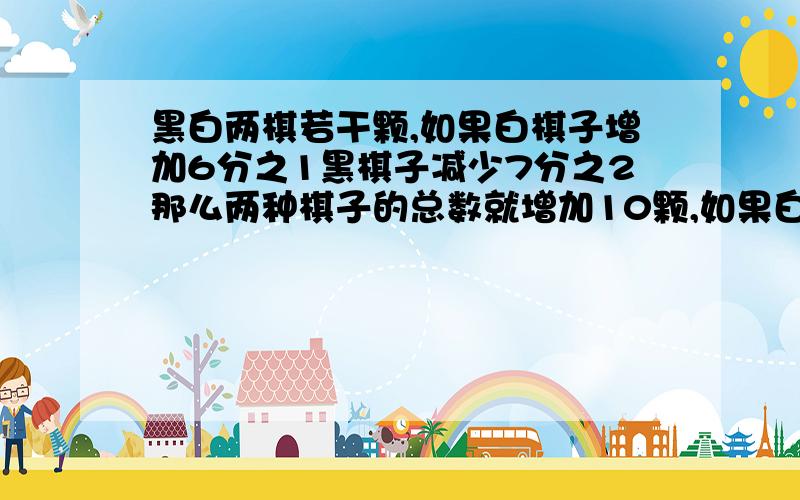 黑白两棋若干颗,如果白棋子增加6分之1黑棋子减少7分之2那么两种棋子的总数就增加10颗,如果白棋子增加11分之2黑棋子减少3分1那么两种棋子的总数就减少10颗求黑白两棋各多少颗?