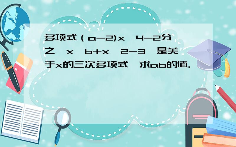 多项式（a-2)x^4-2分之一x^b+x^2-3,是关于x的三次多项式,求ab的值.