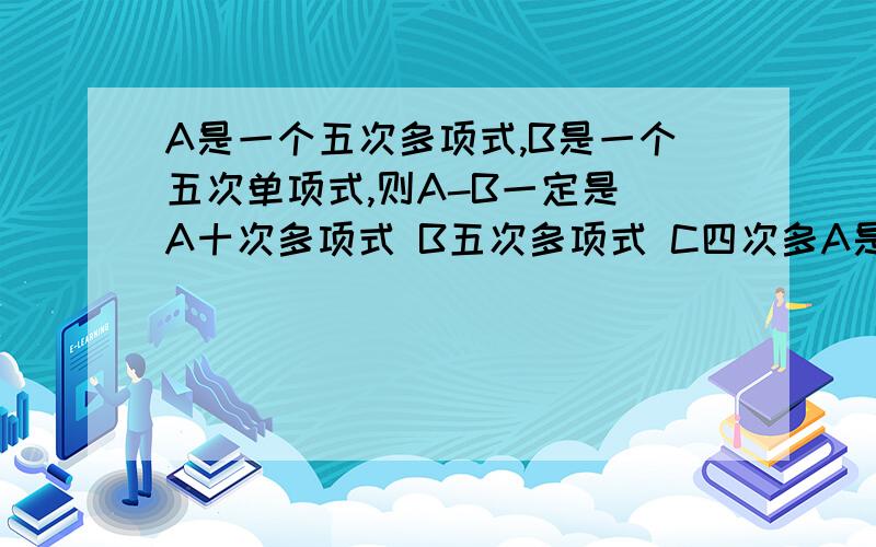 A是一个五次多项式,B是一个五次单项式,则A-B一定是 A十次多项式 B五次多项式 C四次多A是一个五次多项式,B是一个五次单项式,则A-B一定是A十次多项式 B五次多项式C四次多项式 D不高于五次的