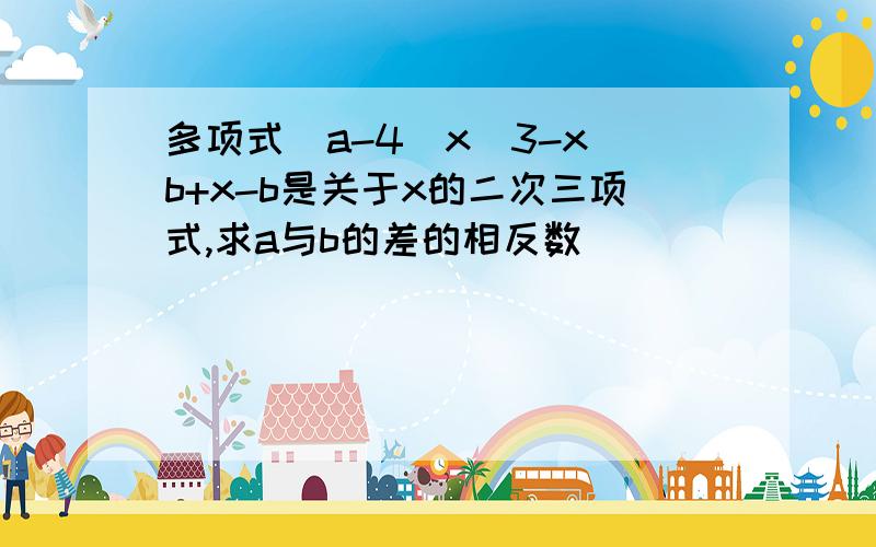 多项式（a-4)x^3-x^b+x-b是关于x的二次三项式,求a与b的差的相反数