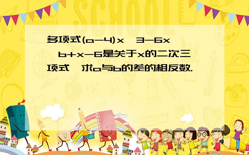 多项式(a-4)x^3-6x^b+x-6是关于x的二次三项式,求a与b的差的相反数.